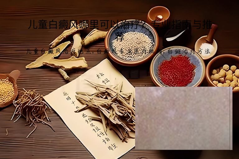 儿童白癜风哪里可以治疗?专业指南与推荐”