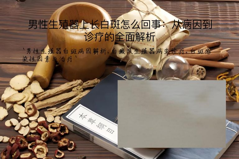 男性生殖器上长白斑怎么回事：从病因到诊疗的全面解析